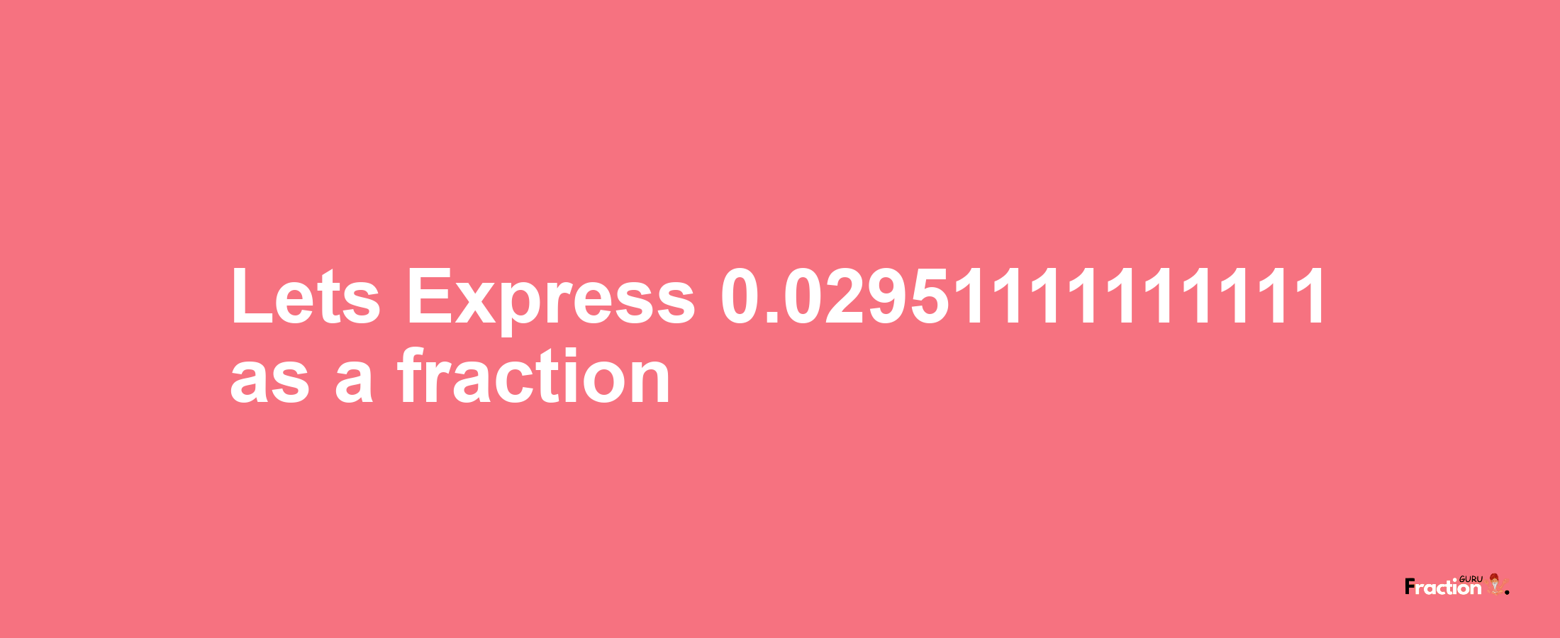 Lets Express 0.02951111111111 as afraction